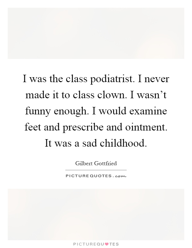 I was the class podiatrist. I never made it to class clown. I wasn't funny enough. I would examine feet and prescribe and ointment. It was a sad childhood Picture Quote #1