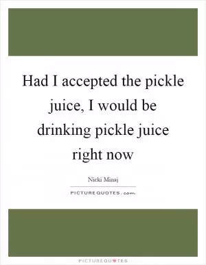 Had I accepted the pickle juice, I would be drinking pickle juice right now Picture Quote #1