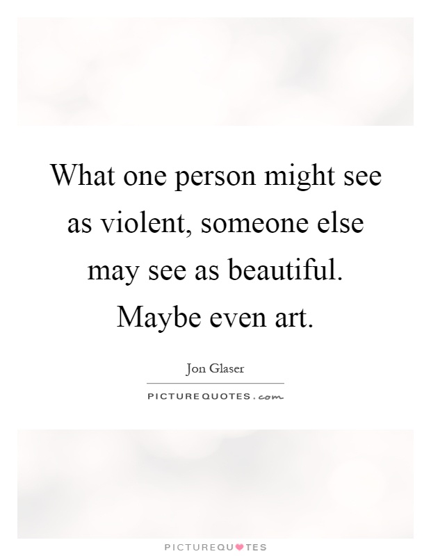 What one person might see as violent, someone else may see as beautiful. Maybe even art Picture Quote #1