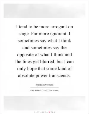 I tend to be more arrogant on stage. Far more ignorant. I sometimes say what I think and sometimes say the opposite of what I think and the lines get blurred, but I can only hope that some kind of absolute power transcends Picture Quote #1