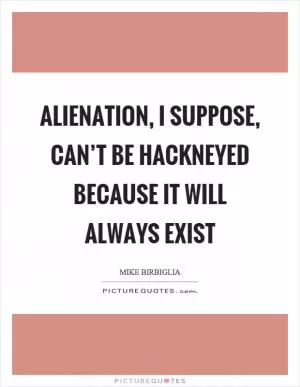 Alienation, I suppose, can’t be hackneyed because it will always exist Picture Quote #1