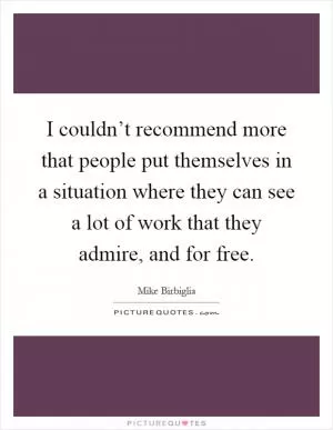 I couldn’t recommend more that people put themselves in a situation where they can see a lot of work that they admire, and for free Picture Quote #1