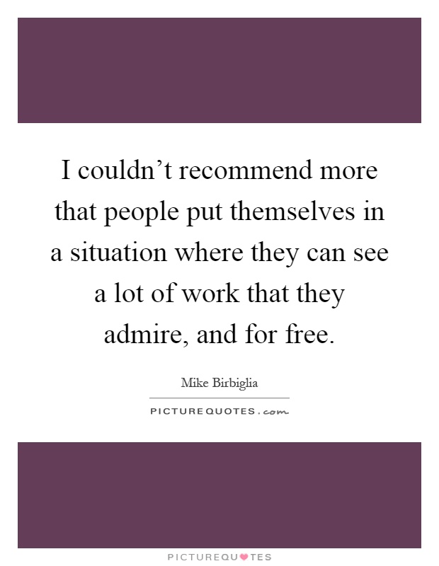 I couldn't recommend more that people put themselves in a situation where they can see a lot of work that they admire, and for free Picture Quote #1