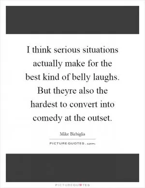 I think serious situations actually make for the best kind of belly laughs. But theyre also the hardest to convert into comedy at the outset Picture Quote #1