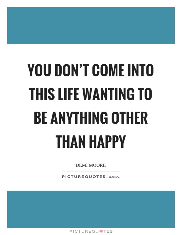 You don't come into this life wanting to be anything other than happy Picture Quote #1