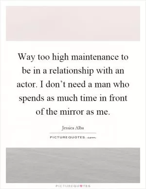 Way too high maintenance to be in a relationship with an actor. I don’t need a man who spends as much time in front of the mirror as me Picture Quote #1