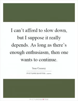 I can’t afford to slow down, but I suppose it really depends. As long as there’s enough enthusiasm, then one wants to continue Picture Quote #1