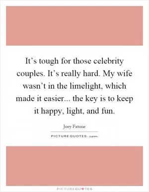 It’s tough for those celebrity couples. It’s really hard. My wife wasn’t in the limelight, which made it easier... the key is to keep it happy, light, and fun Picture Quote #1