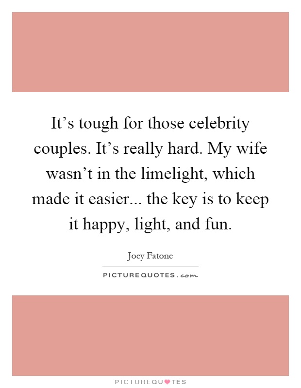It's tough for those celebrity couples. It's really hard. My wife wasn't in the limelight, which made it easier... the key is to keep it happy, light, and fun Picture Quote #1