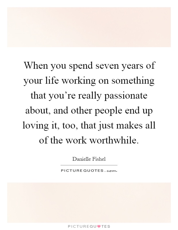 When you spend seven years of your life working on something that you're really passionate about, and other people end up loving it, too, that just makes all of the work worthwhile Picture Quote #1