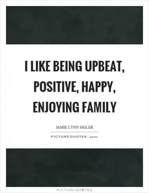 I like being upbeat, positive, happy, enjoying family Picture Quote #1