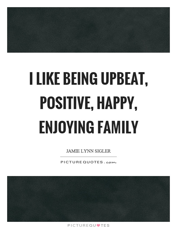 I like being upbeat, positive, happy, enjoying family Picture Quote #1