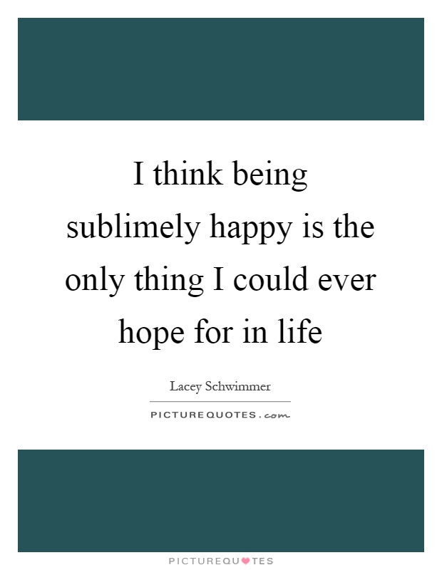 I think being sublimely happy is the only thing I could ever hope for in life Picture Quote #1