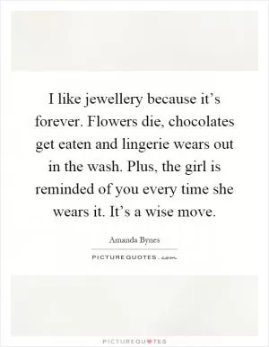 I like jewellery because it’s forever. Flowers die, chocolates get eaten and lingerie wears out in the wash. Plus, the girl is reminded of you every time she wears it. It’s a wise move Picture Quote #1