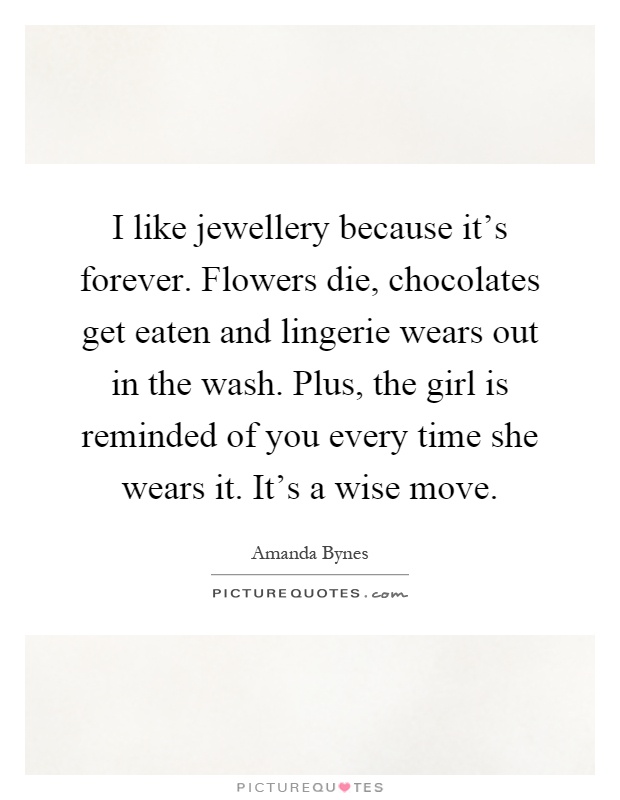 I like jewellery because it's forever. Flowers die, chocolates get eaten and lingerie wears out in the wash. Plus, the girl is reminded of you every time she wears it. It's a wise move Picture Quote #1