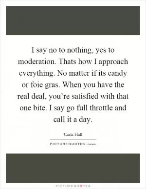 I say no to nothing, yes to moderation. Thats how I approach everything. No matter if its candy or foie gras. When you have the real deal, you’re satisfied with that one bite. I say go full throttle and call it a day Picture Quote #1