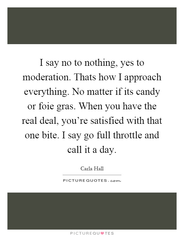 I say no to nothing, yes to moderation. Thats how I approach everything. No matter if its candy or foie gras. When you have the real deal, you're satisfied with that one bite. I say go full throttle and call it a day Picture Quote #1