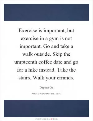 Exercise is important, but exercise in a gym is not important. Go and take a walk outside. Skip the umpteenth coffee date and go for a hike instead. Take the stairs. Walk your errands Picture Quote #1