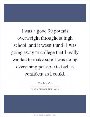 I was a good 30 pounds overweight throughout high school, and it wasn’t until I was going away to college that I really wanted to make sure I was doing everything possible to feel as confident as I could Picture Quote #1
