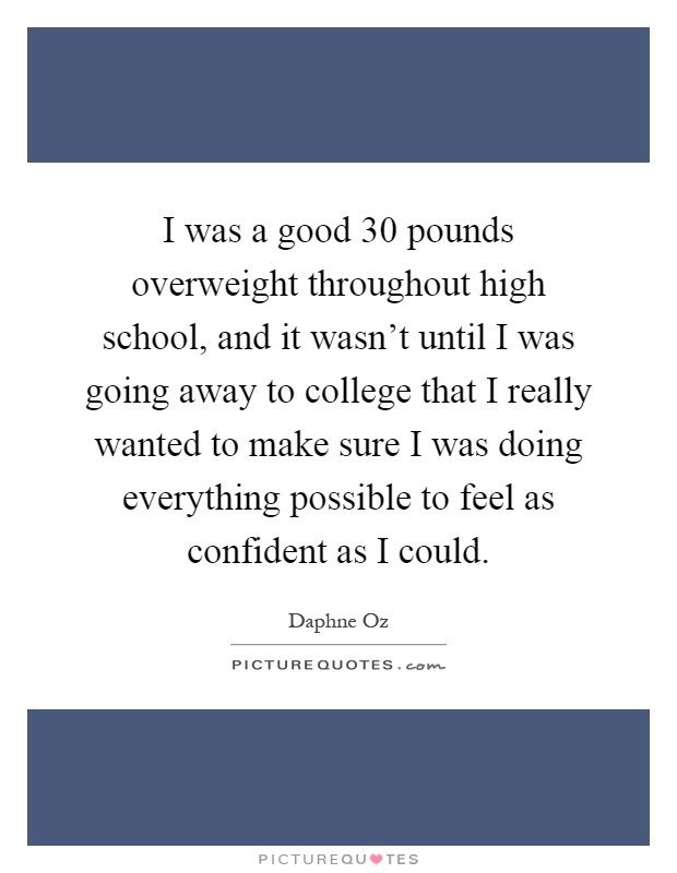 I was a good 30 pounds overweight throughout high school, and it wasn't until I was going away to college that I really wanted to make sure I was doing everything possible to feel as confident as I could Picture Quote #1