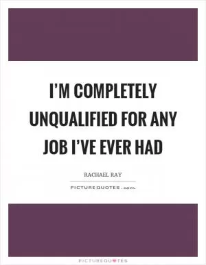I’m completely unqualified for any job I’ve ever had Picture Quote #1
