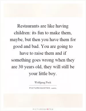 Restaurants are like having children: its fun to make them, maybe, but then you have them for good and bad. You are going to have to raise them and if something goes wrong when they are 30 years old, they will still be your little boy Picture Quote #1
