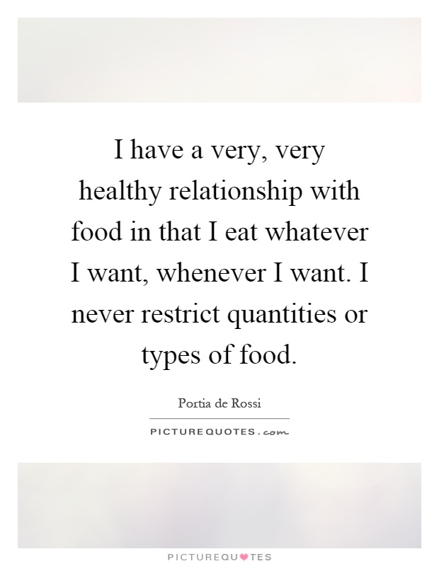 I have a very, very healthy relationship with food in that I eat whatever I want, whenever I want. I never restrict quantities or types of food Picture Quote #1