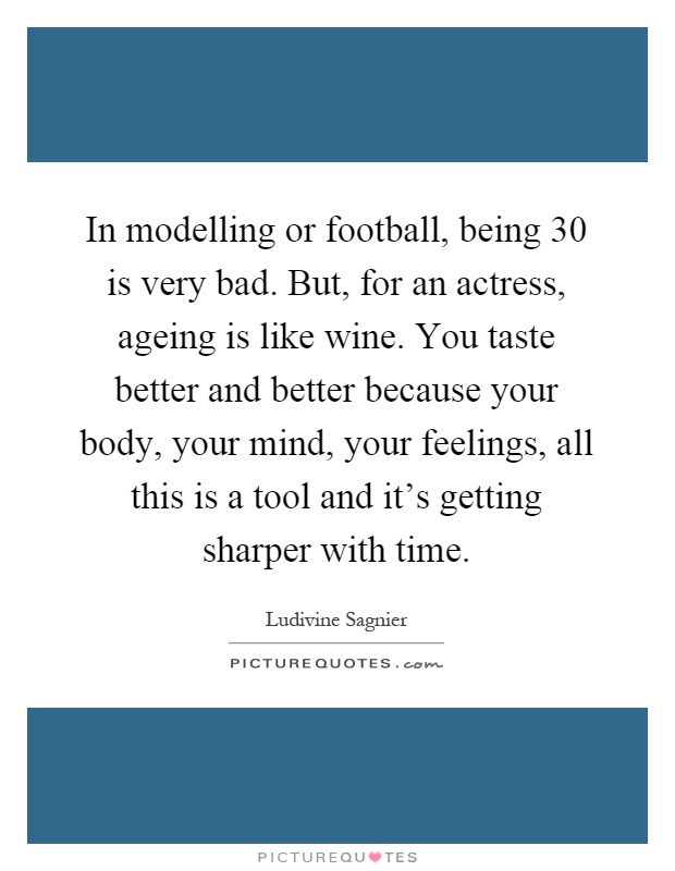 In modelling or football, being 30 is very bad. But, for an actress, ageing is like wine. You taste better and better because your body, your mind, your feelings, all this is a tool and it's getting sharper with time Picture Quote #1