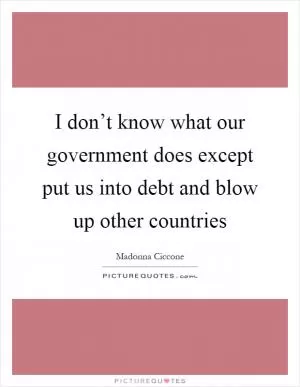 I don’t know what our government does except put us into debt and blow up other countries Picture Quote #1