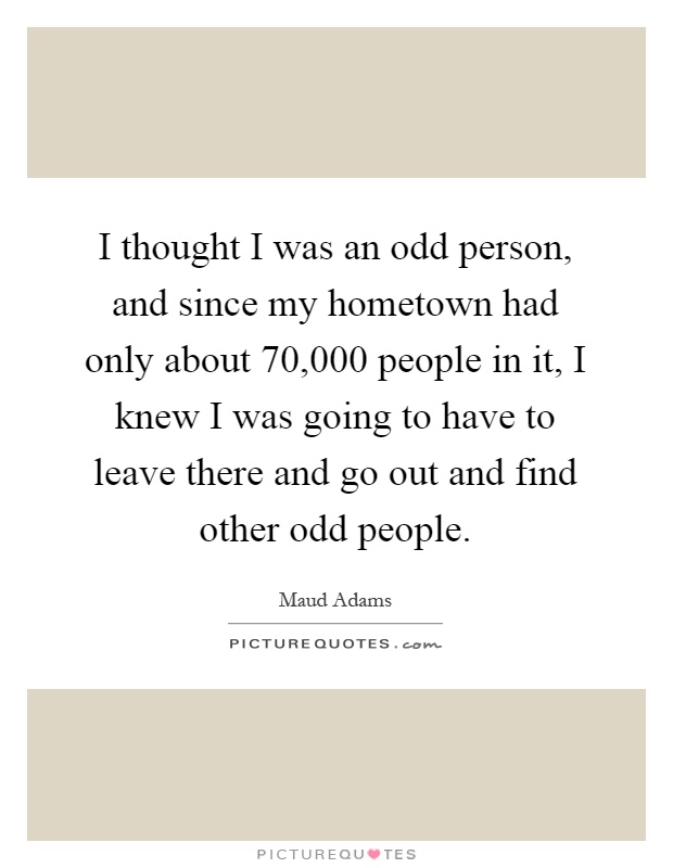 I thought I was an odd person, and since my hometown had only about 70,000 people in it, I knew I was going to have to leave there and go out and find other odd people Picture Quote #1