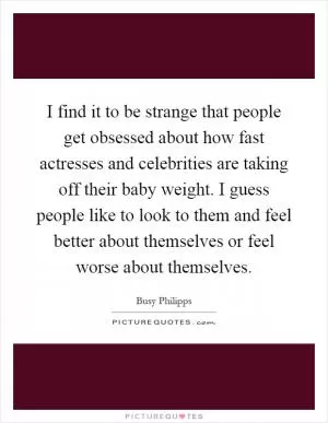 I find it to be strange that people get obsessed about how fast actresses and celebrities are taking off their baby weight. I guess people like to look to them and feel better about themselves or feel worse about themselves Picture Quote #1