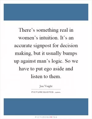 There’s something real in women’s intuition. It’s an accurate signpost for decision making, but it usually bumps up against man’s logic. So we have to put ego aside and listen to them Picture Quote #1