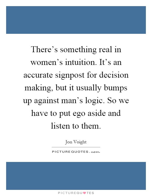 There's something real in women's intuition. It's an accurate signpost for decision making, but it usually bumps up against man's logic. So we have to put ego aside and listen to them Picture Quote #1