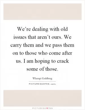 We’re dealing with old issues that aren’t ours. We carry them and we pass them on to those who come after us. I am hoping to crack some of those Picture Quote #1