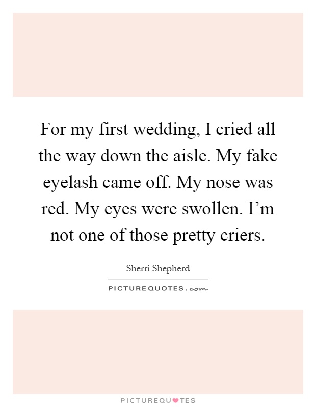 For my first wedding, I cried all the way down the aisle. My fake eyelash came off. My nose was red. My eyes were swollen. I'm not one of those pretty criers Picture Quote #1