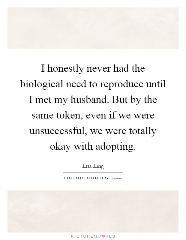 I honestly never had the biological need to reproduce until I met my husband. But by the same token, even if we were unsuccessful, we were totally okay with adopting Picture Quote #1