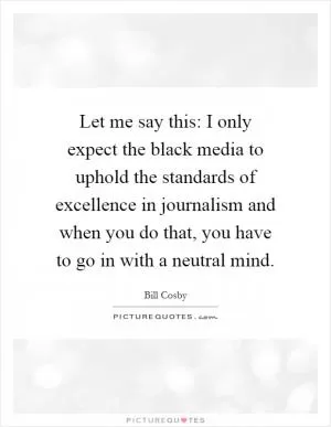 Let me say this: I only expect the black media to uphold the standards of excellence in journalism and when you do that, you have to go in with a neutral mind Picture Quote #1