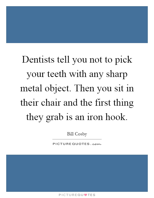 Dentists tell you not to pick your teeth with any sharp metal object. Then you sit in their chair and the first thing they grab is an iron hook Picture Quote #1