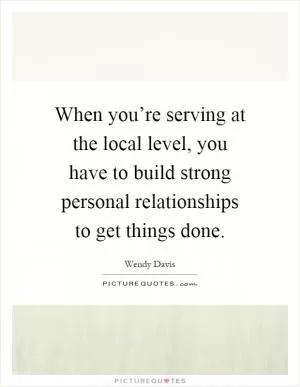 When you’re serving at the local level, you have to build strong personal relationships to get things done Picture Quote #1