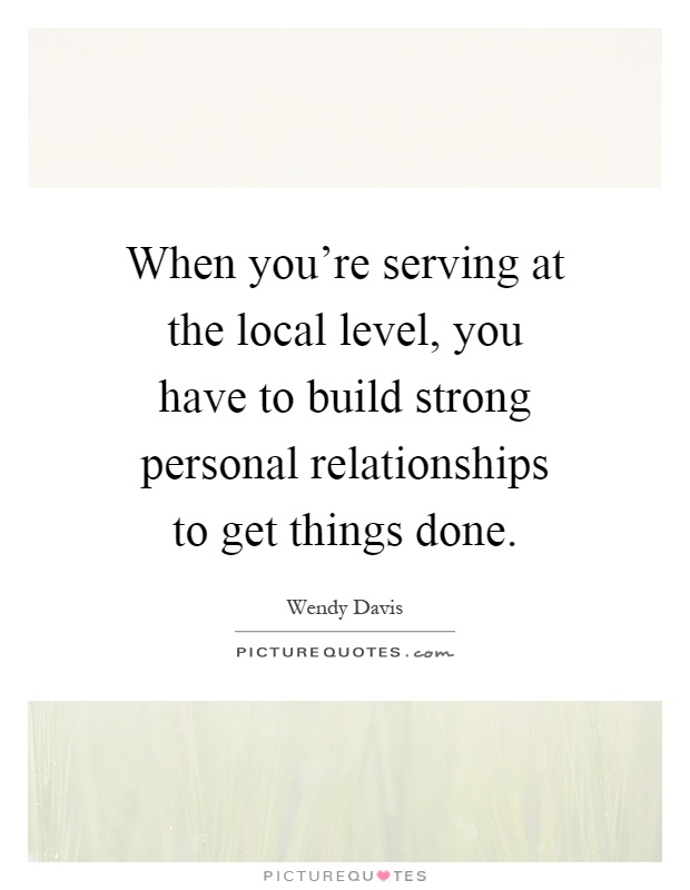 When you're serving at the local level, you have to build strong personal relationships to get things done Picture Quote #1