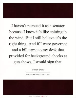 I haven’t pursued it as a senator because I know it’s like spitting in the wind. But I still believe it’s the right thing. And if I were governor and a bill came to my desk that provided for background checks at gun shows, I would sign that Picture Quote #1