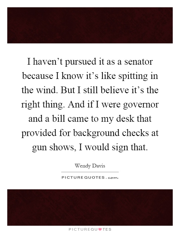 I haven't pursued it as a senator because I know it's like spitting in the wind. But I still believe it's the right thing. And if I were governor and a bill came to my desk that provided for background checks at gun shows, I would sign that Picture Quote #1