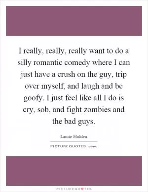 I really, really, really want to do a silly romantic comedy where I can just have a crush on the guy, trip over myself, and laugh and be goofy. I just feel like all I do is cry, sob, and fight zombies and the bad guys Picture Quote #1