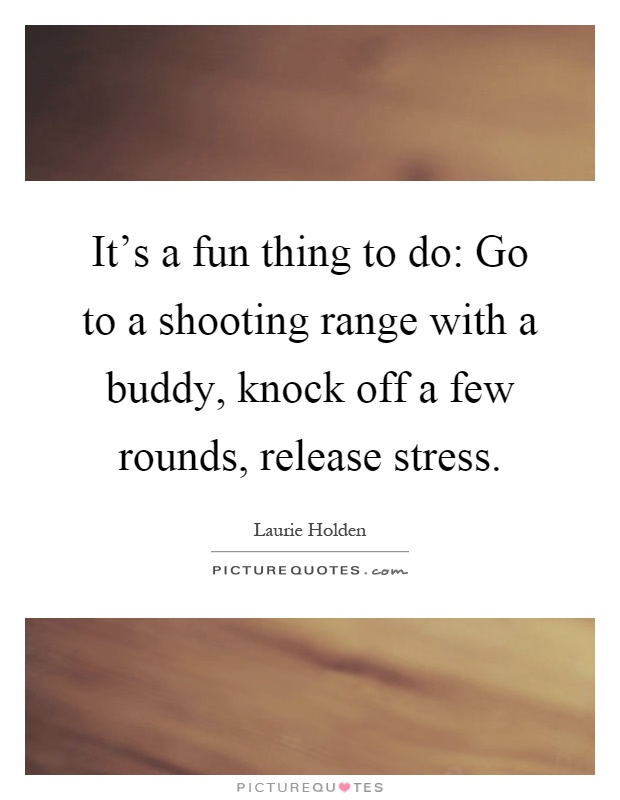 It's a fun thing to do: Go to a shooting range with a buddy, knock off a few rounds, release stress Picture Quote #1
