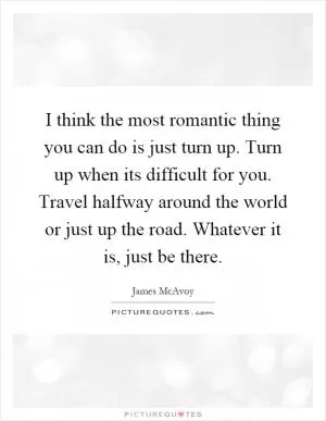 I think the most romantic thing you can do is just turn up. Turn up when its difficult for you. Travel halfway around the world or just up the road. Whatever it is, just be there Picture Quote #1