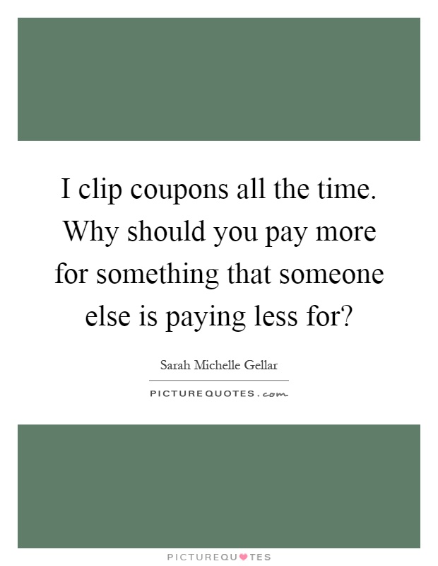 I clip coupons all the time. Why should you pay more for something that someone else is paying less for? Picture Quote #1