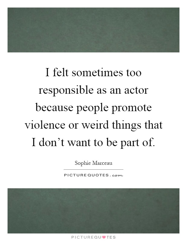 I felt sometimes too responsible as an actor because people promote violence or weird things that I don't want to be part of Picture Quote #1