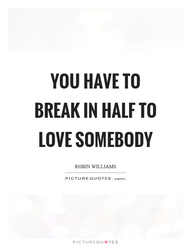 You have to break in half to love somebody Picture Quote #1