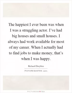 The happiest I ever been was when I was a struggling actor. I’ve had big houses and small houses. I always had work available for most of my career. When I actually had to find jobs to make money, that’s when I was happy Picture Quote #1