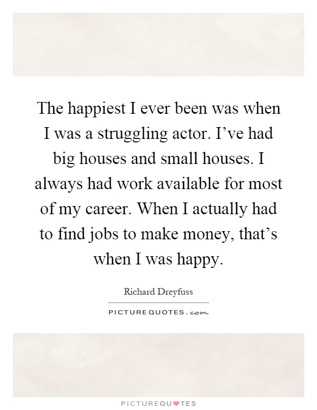 The happiest I ever been was when I was a struggling actor. I've had big houses and small houses. I always had work available for most of my career. When I actually had to find jobs to make money, that's when I was happy Picture Quote #1